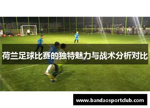 荷兰足球比赛的独特魅力与战术分析对比