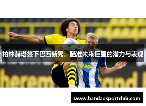 柏林赫塔签下巴西新秀，瞄准未来巨星的潜力与表现
