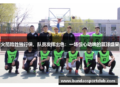 火箭险胜独行侠，队员发挥出色：一场惊心动魄的篮球盛宴
