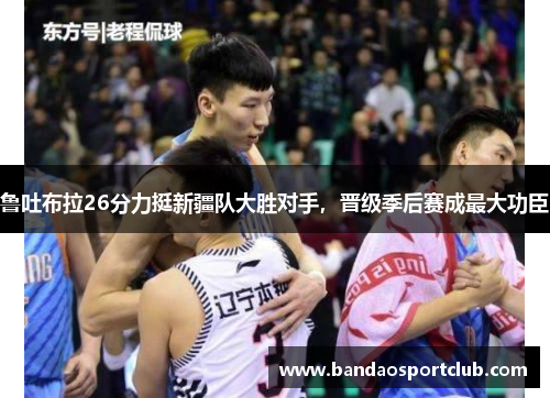 鲁吐布拉26分力挺新疆队大胜对手,晋级季后赛成最大功臣