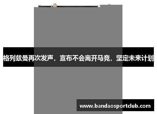 格列兹曼再次发声，宣布不会离开马竞，坚定未来计划