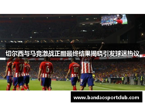 切尔西与马竞激战正酣最终结果揭晓引发球迷热议