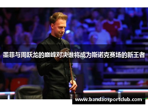 墨菲与周跃龙的巅峰对决谁将成为斯诺克赛场的新王者