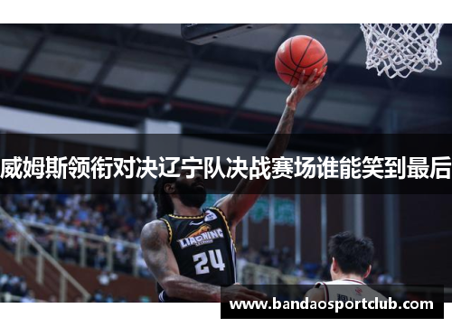 威姆斯领衔对决辽宁队决战赛场谁能笑到最后