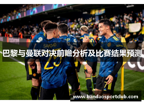 巴黎与曼联对决前瞻分析及比赛结果预测